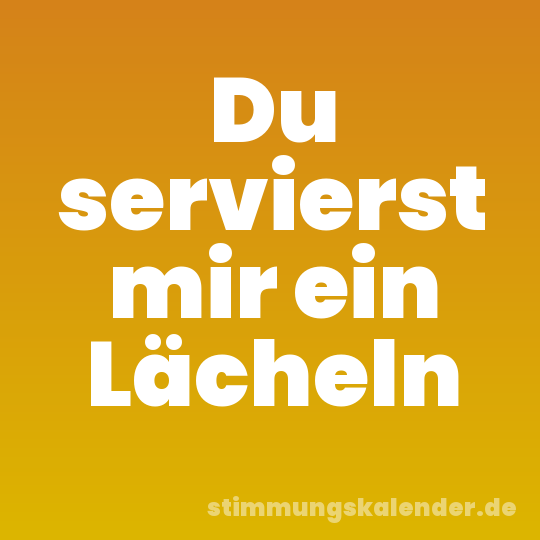 Du servierst mir ein Lächeln