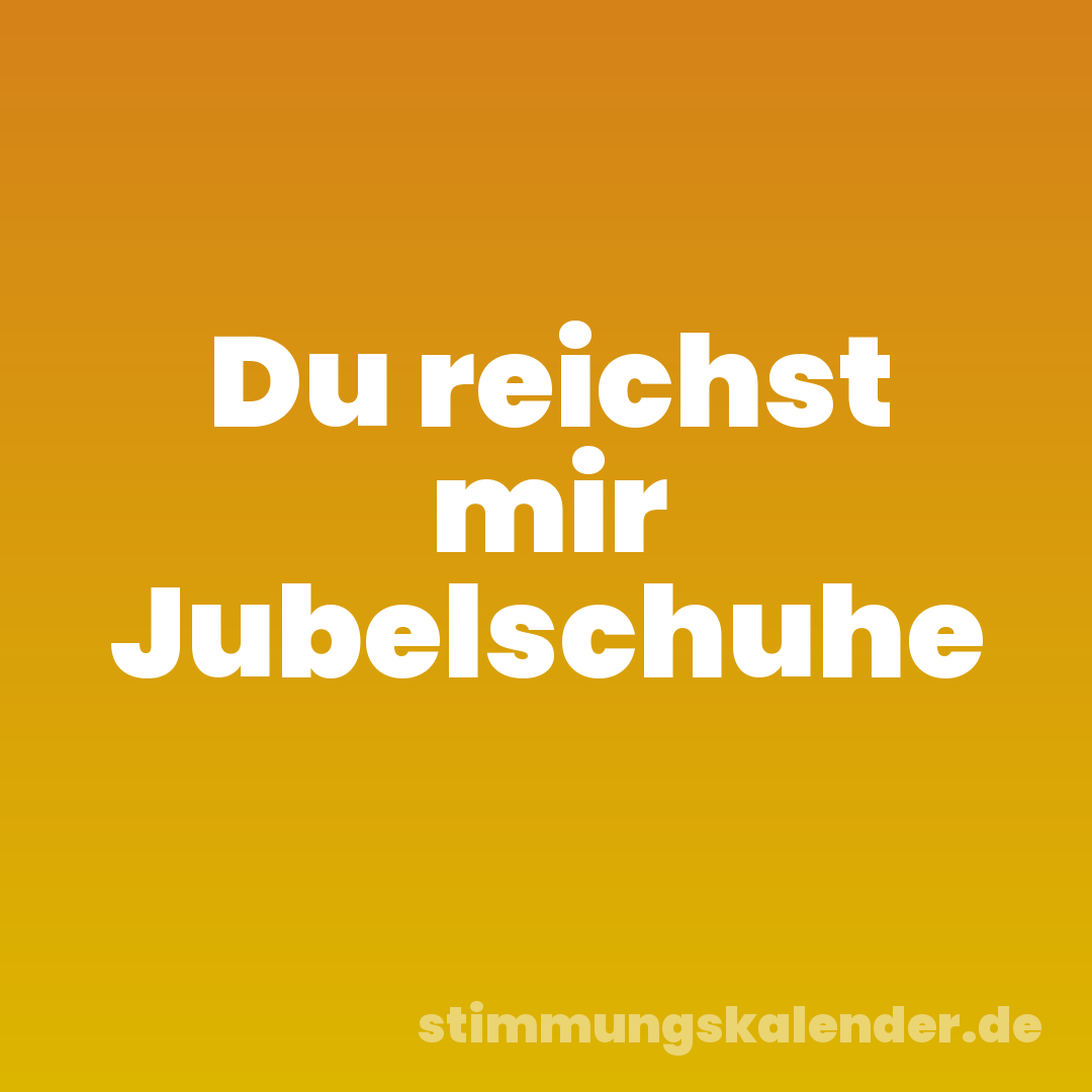 Du reichst mir Jubelschuhe