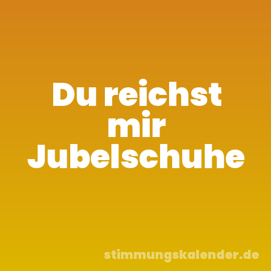 Du reichst mir Jubelschuhe