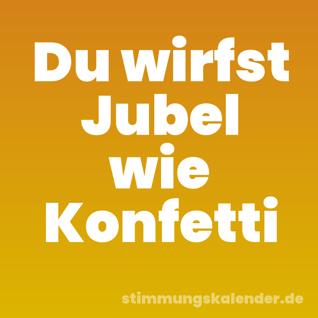 Du wirfst Jubel wie Konfetti