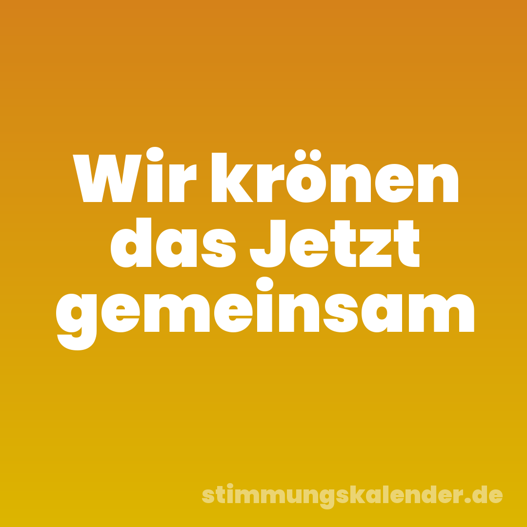 Wir krönen das Jetzt gemeinsam