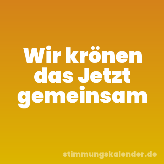 Wir krönen das Jetzt gemeinsam