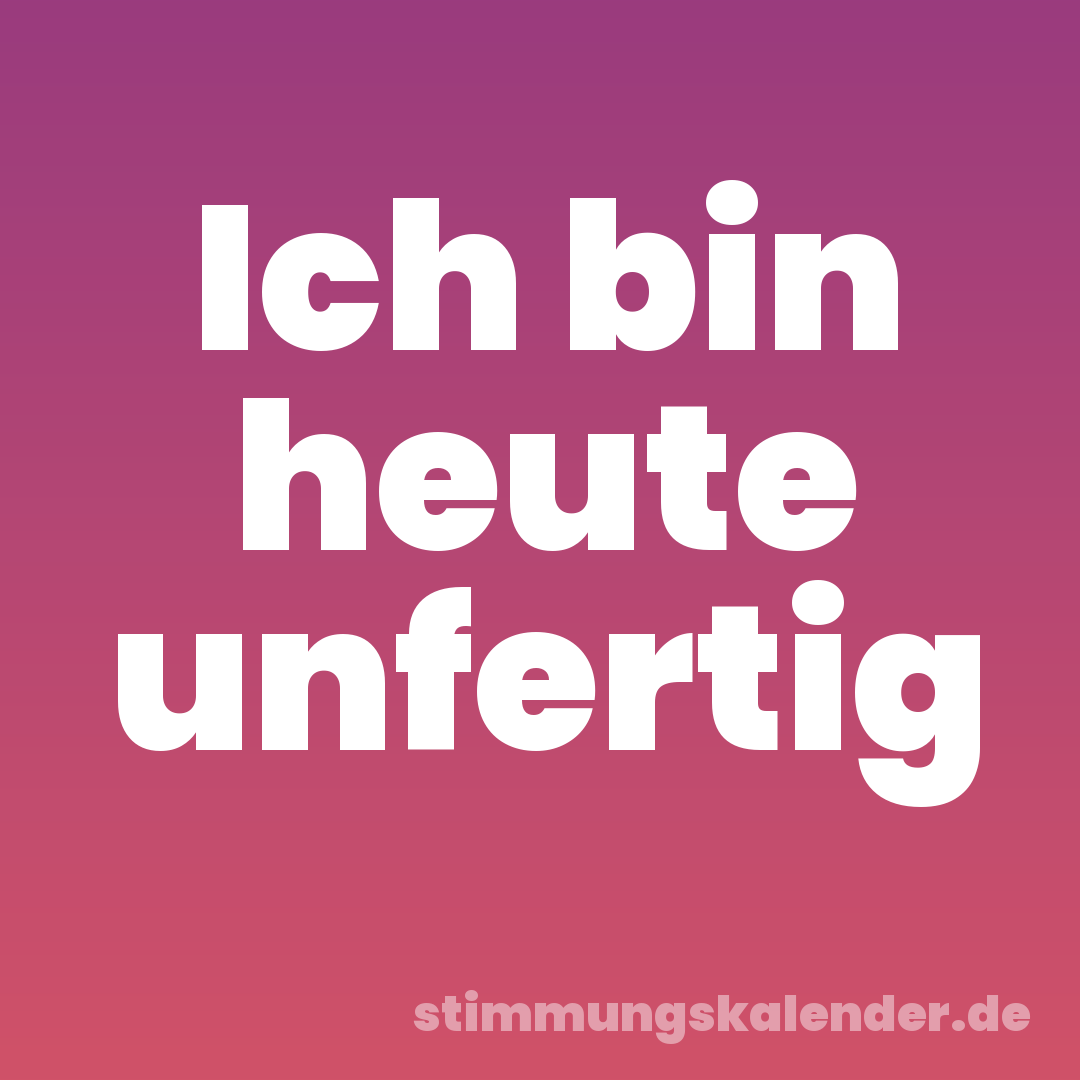 Ich bin heute unfertig
