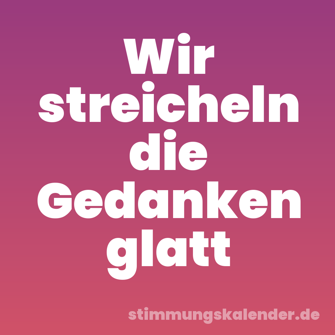 Wir streicheln die Gedanken glatt