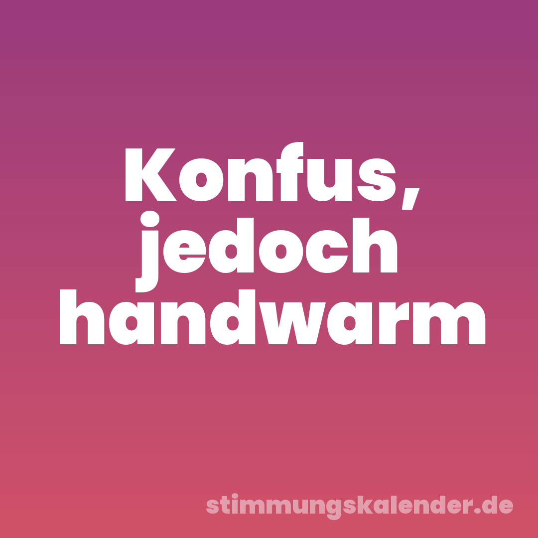 Konfus, jedoch handwarm