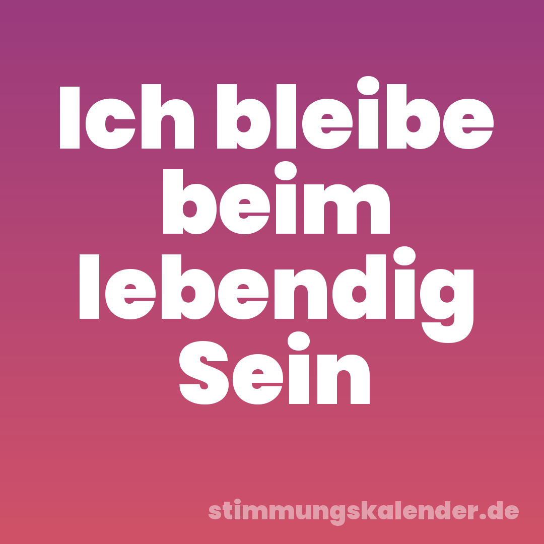 Ich bleibe beim lebendig Sein