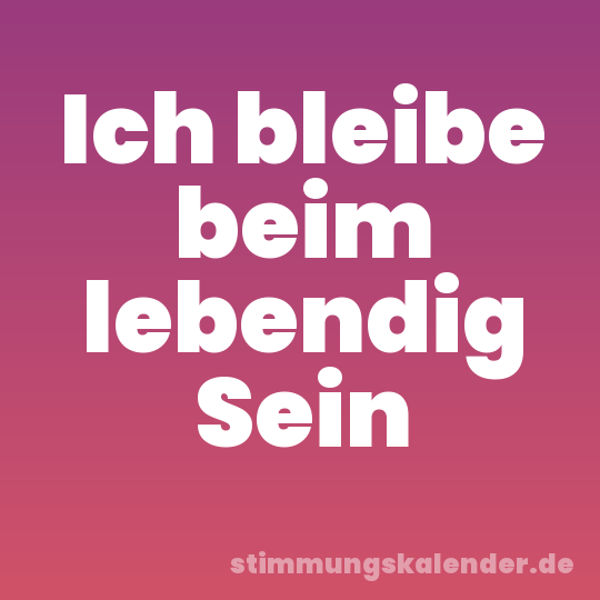Ich bleibe beim lebendig Sein