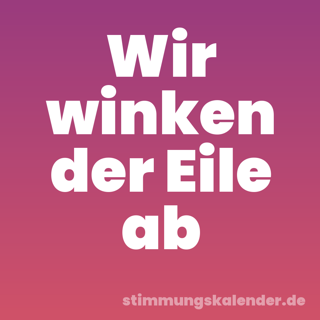 Wir winken der Eile ab