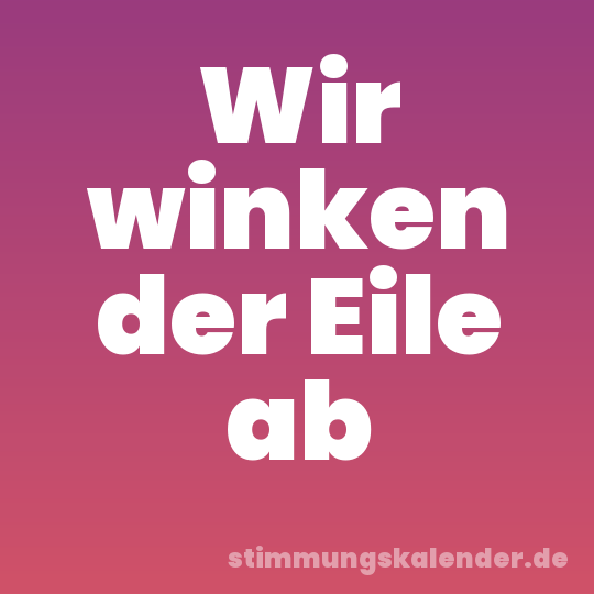 Wir winken der Eile ab