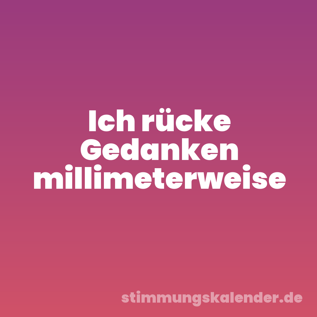 Ich rücke Gedanken millimeterweise