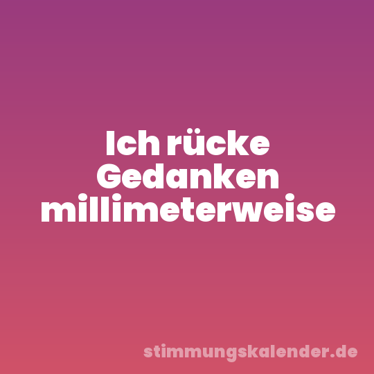 Ich rücke Gedanken millimeterweise
