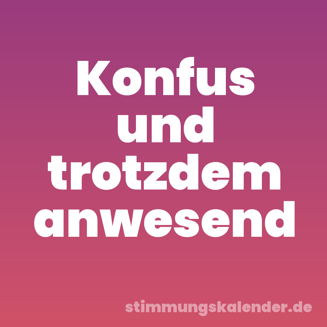 Konfus und trotzdem anwesend