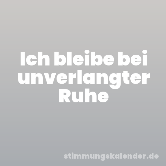 Ich bleibe bei unverlangter Ruhe