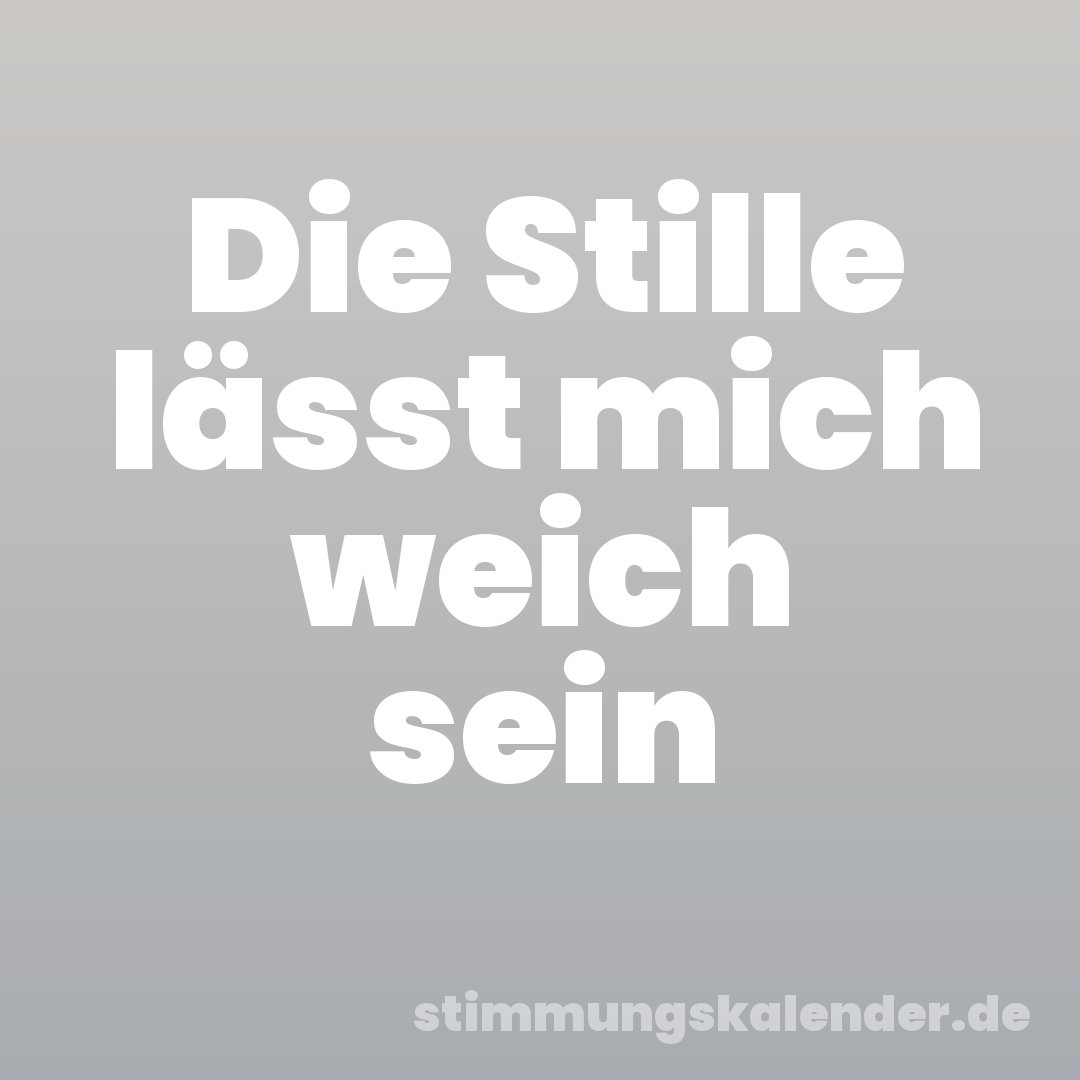 Die Stille lässt mich weich sein