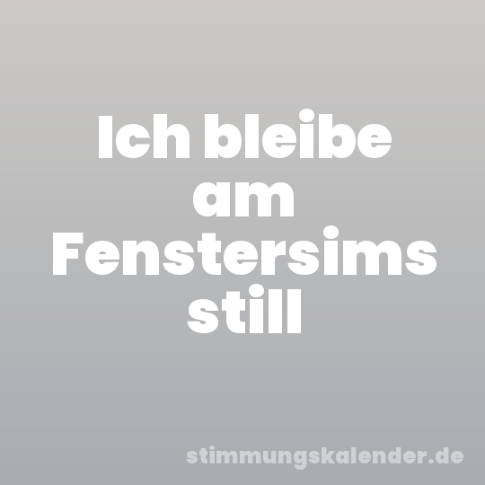 Ich bleibe am Fenstersims still