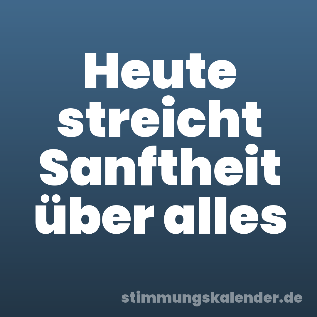 Heute streicht Sanftheit über alles