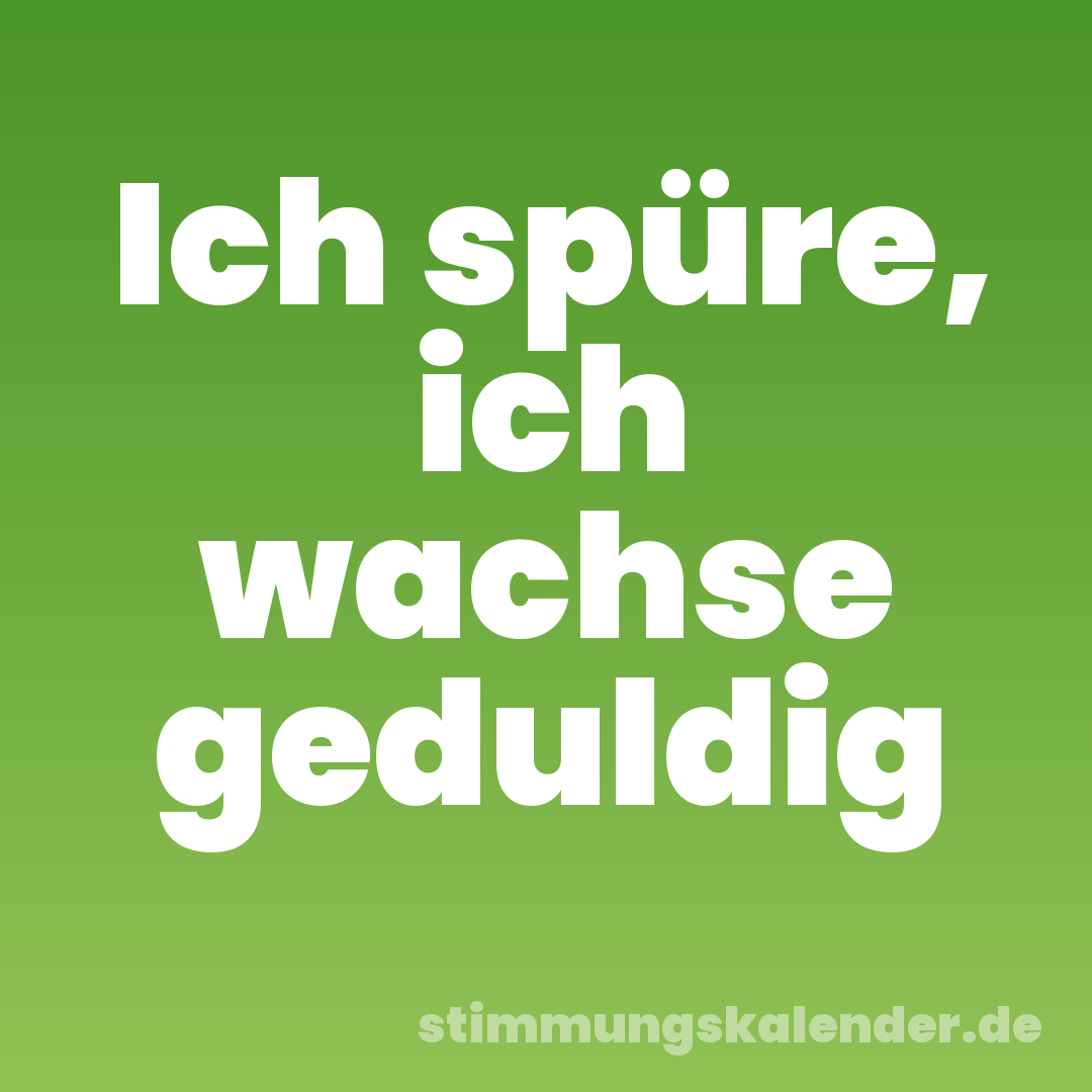 Ich spüre, ich wachse geduldig