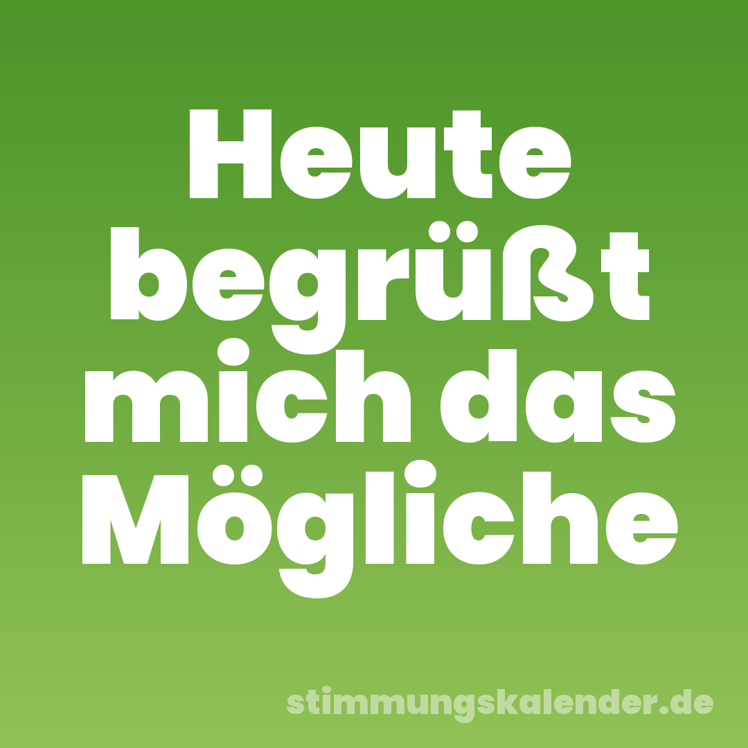 Heute begrüßt mich das Mögliche