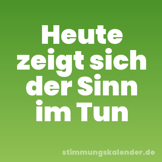 Heute zeigt sich der Sinn im Tun