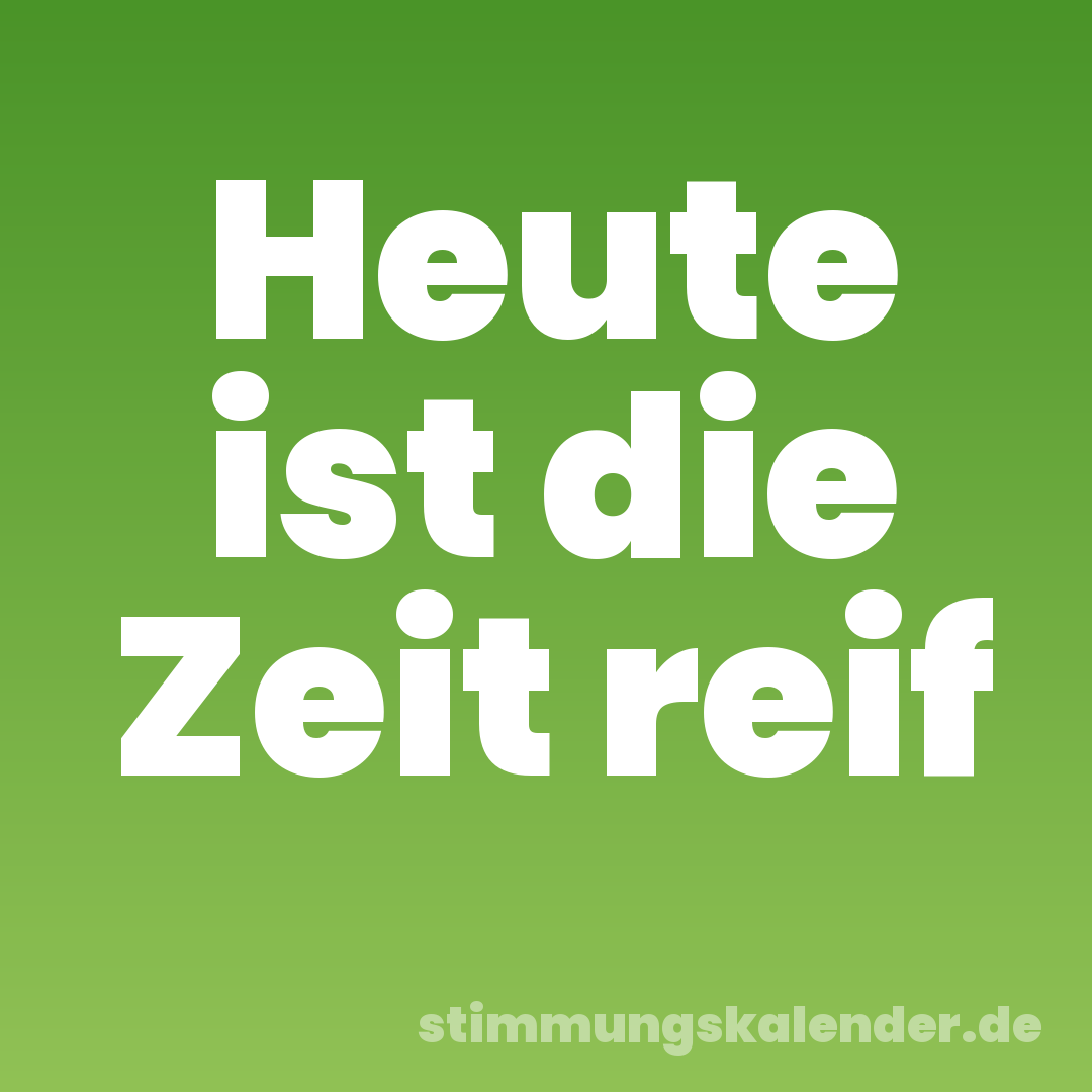 Heute ist die Zeit reif