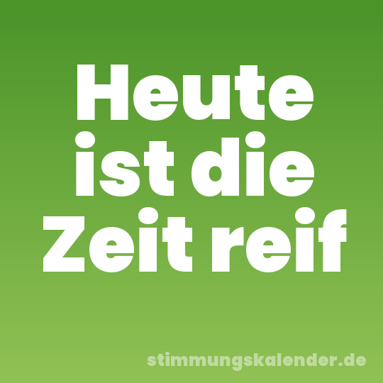 Heute ist die Zeit reif