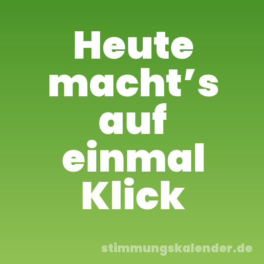 Heute macht’s auf einmal Klick