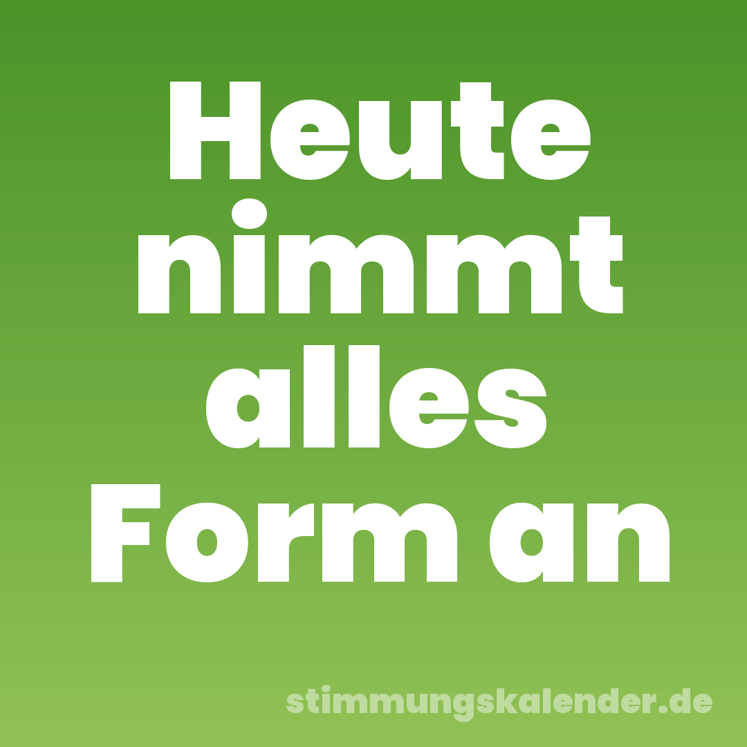 Heute nimmt alles Form an