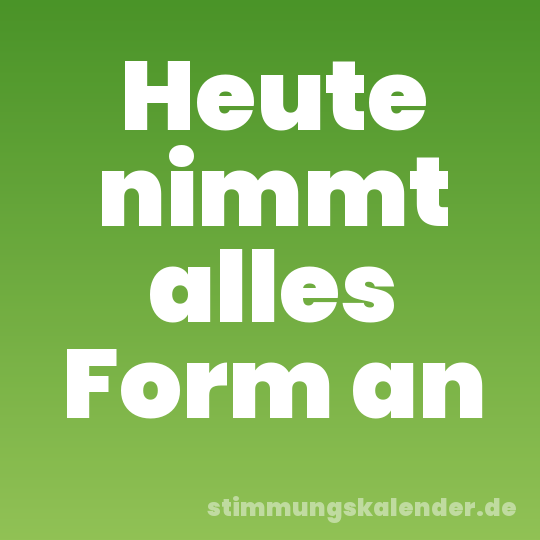 Heute nimmt alles Form an