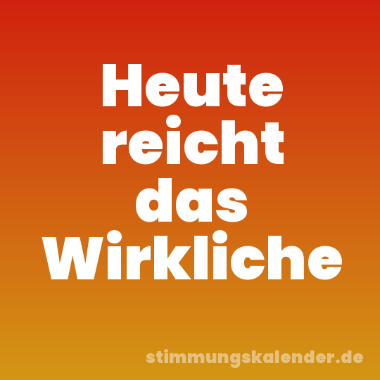 Heute reicht das Wirkliche