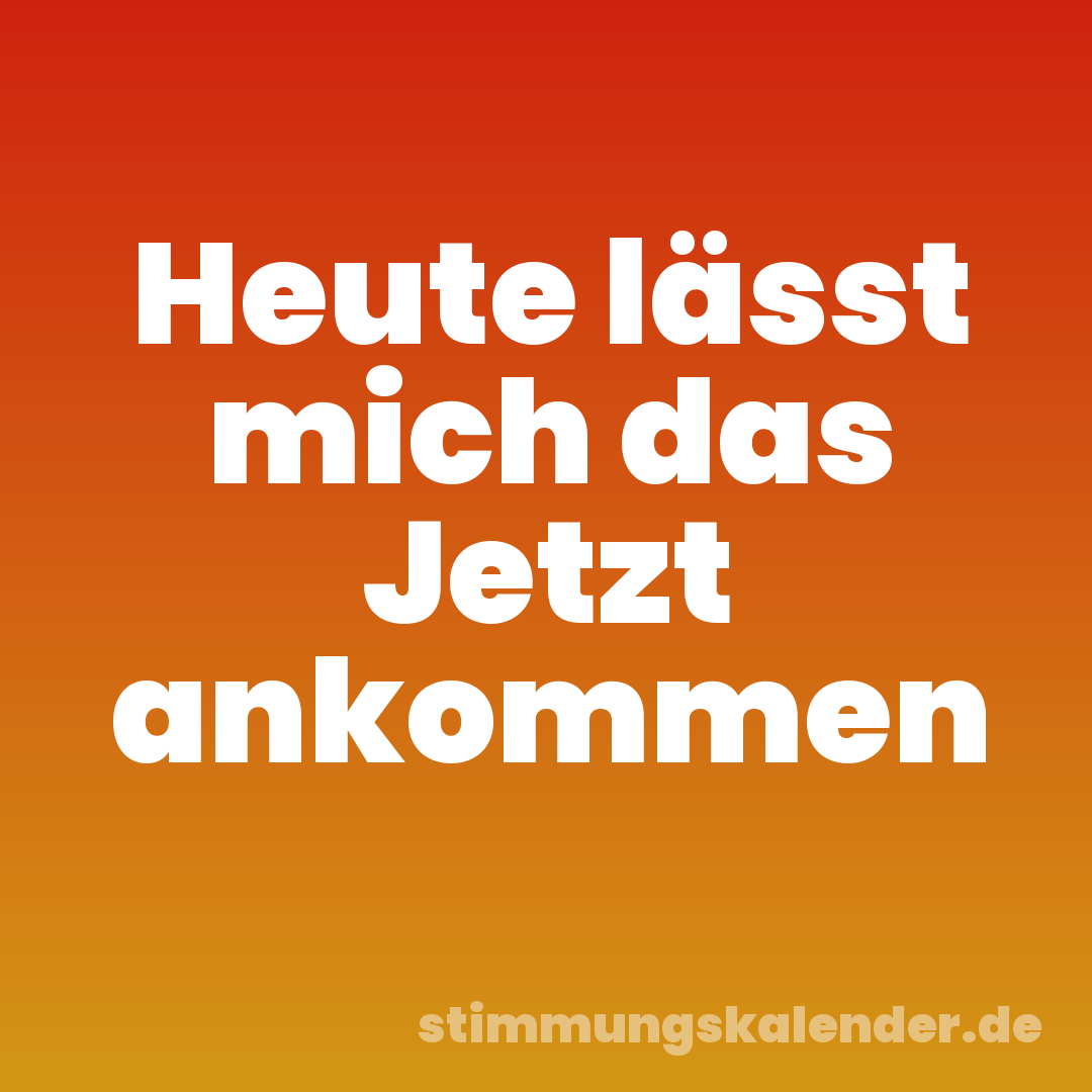 Heute lässt mich das Jetzt ankommen