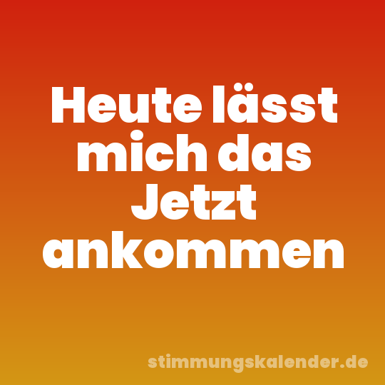Heute lässt mich das Jetzt ankommen