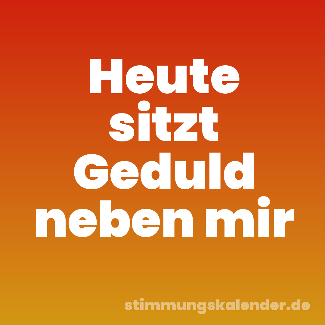 Heute sitzt Geduld neben mir