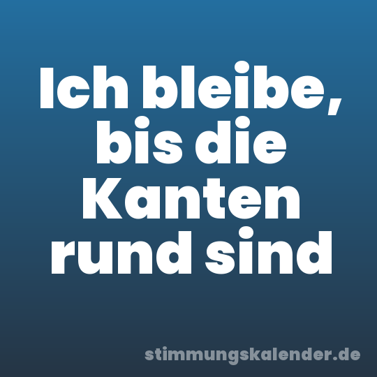 Ich bleibe, bis die Kanten rund sind