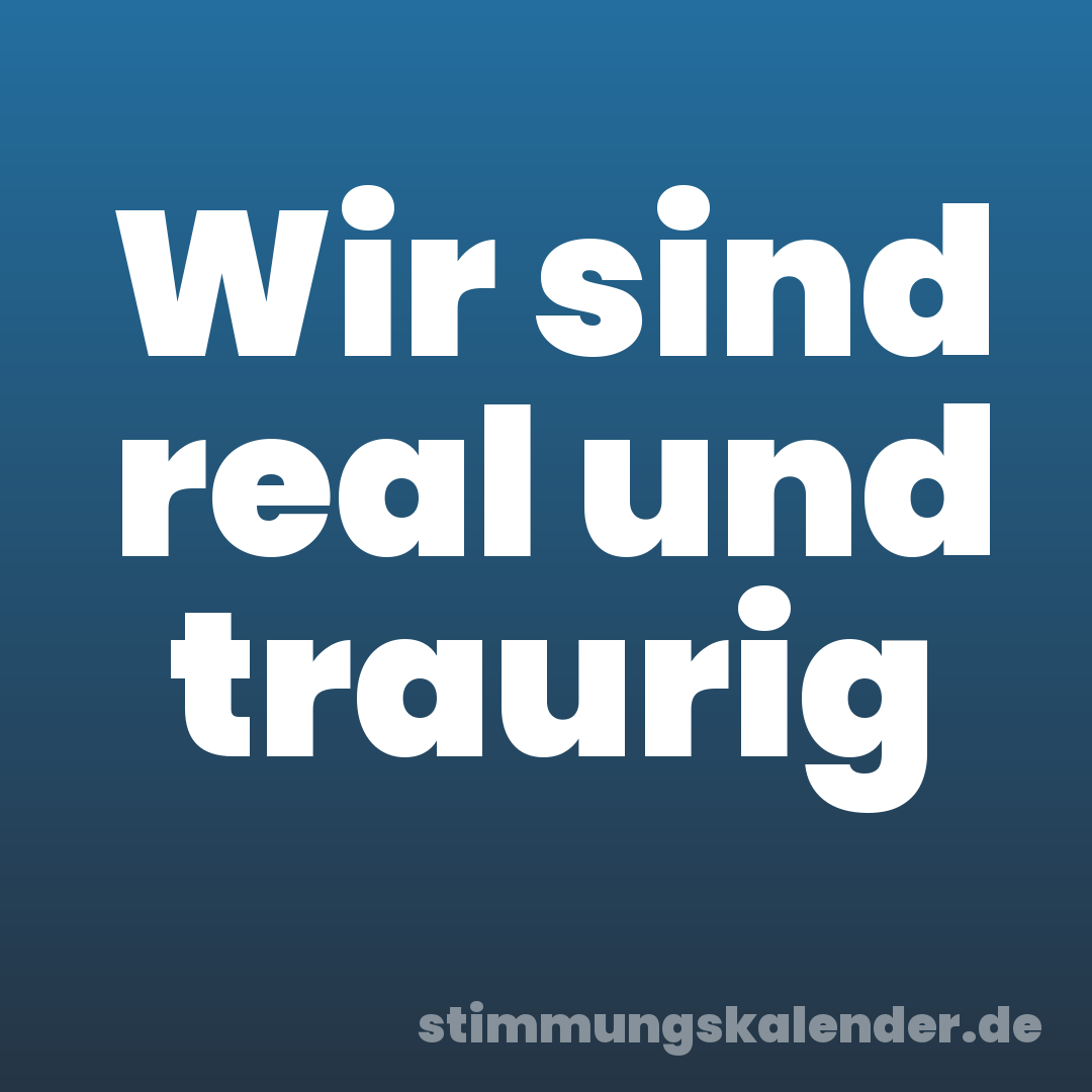 Wir sind real und traurig