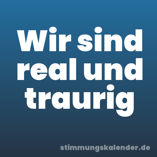 Wir sind real und traurig