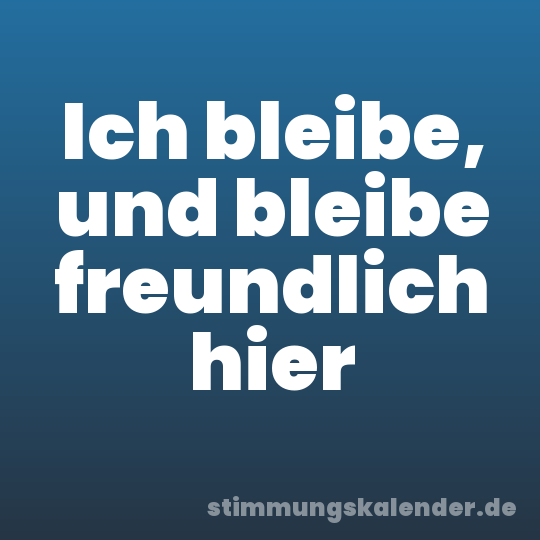 Ich bleibe, und bleibe freundlich hier