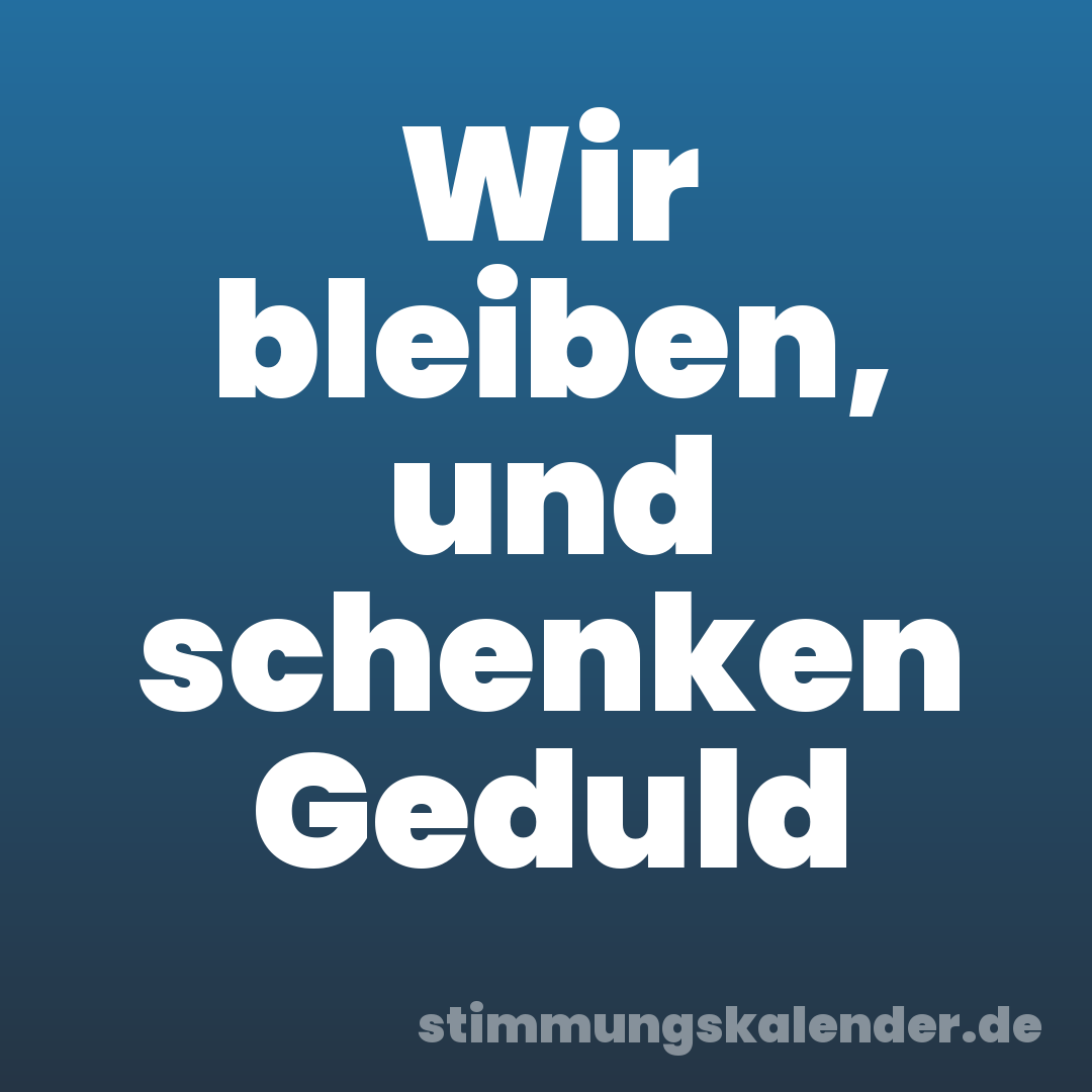 Wir bleiben, und schenken Geduld