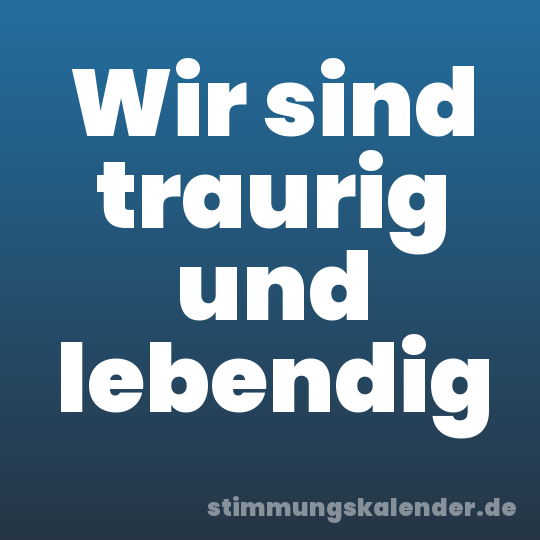 Wir sind traurig und lebendig