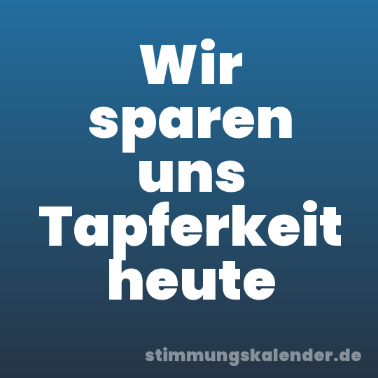 Wir sparen uns Tapferkeit heute