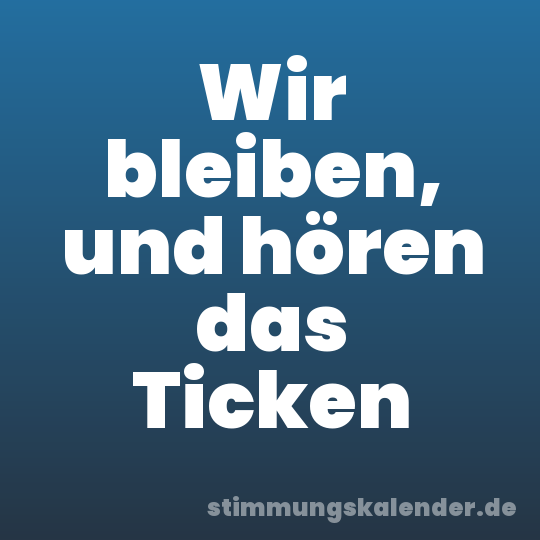 Wir bleiben, und hören das Ticken