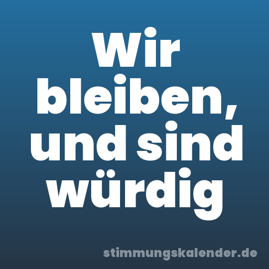Wir bleiben, und sind würdig