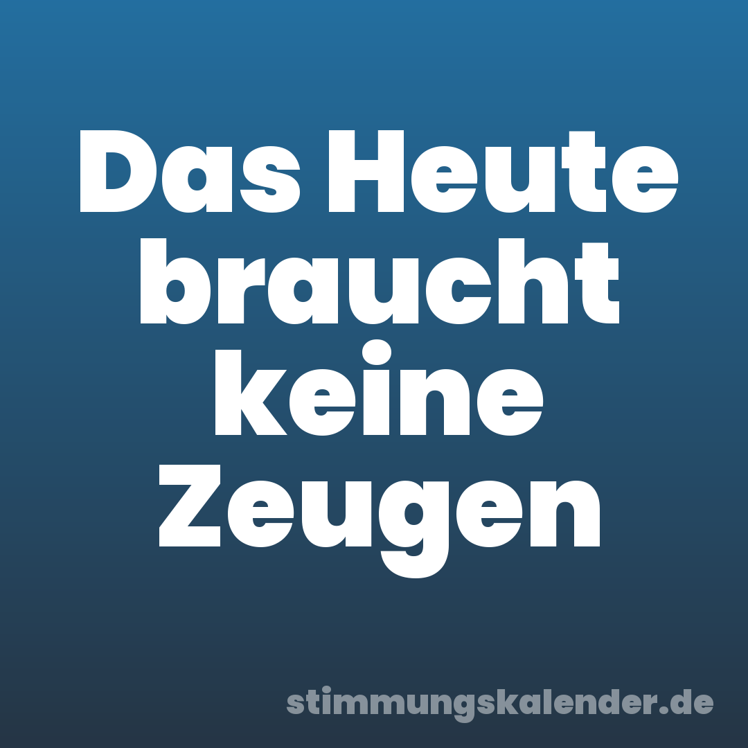 Das Heute braucht keine Zeugen