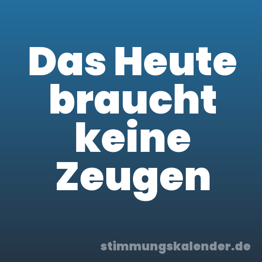 Das Heute braucht keine Zeugen