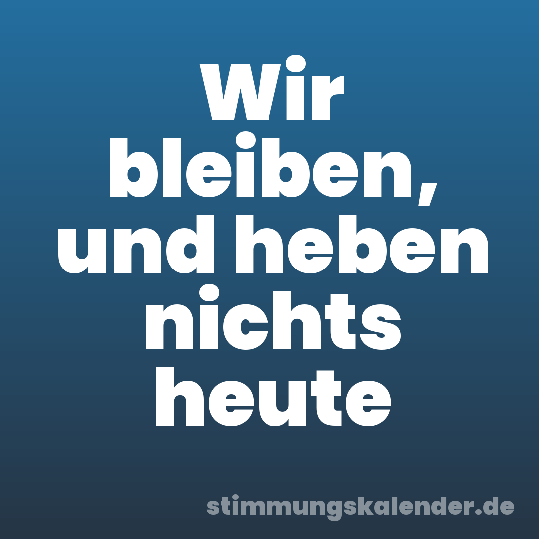 Wir bleiben, und heben nichts heute