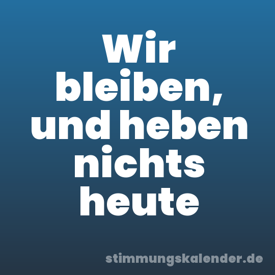 Wir bleiben, und heben nichts heute