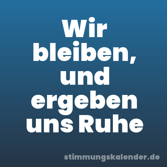 Wir bleiben, und ergeben uns Ruhe