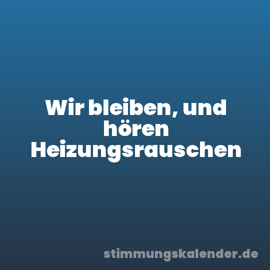 Wir bleiben, und hören Heizungsrauschen