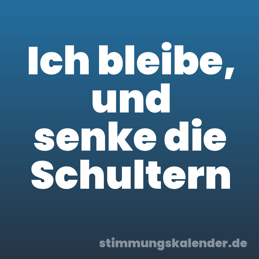 Ich bleibe, und senke die Schultern