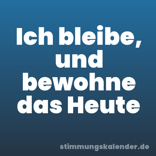 Ich bleibe, und bewohne das Heute