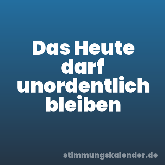 Das Heute darf unordentlich bleiben